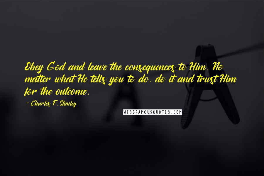 Charles F. Stanley quotes: Obey God and leave the consequences to Him. No matter what He tells you to do, do it and trust Him for the outcome.