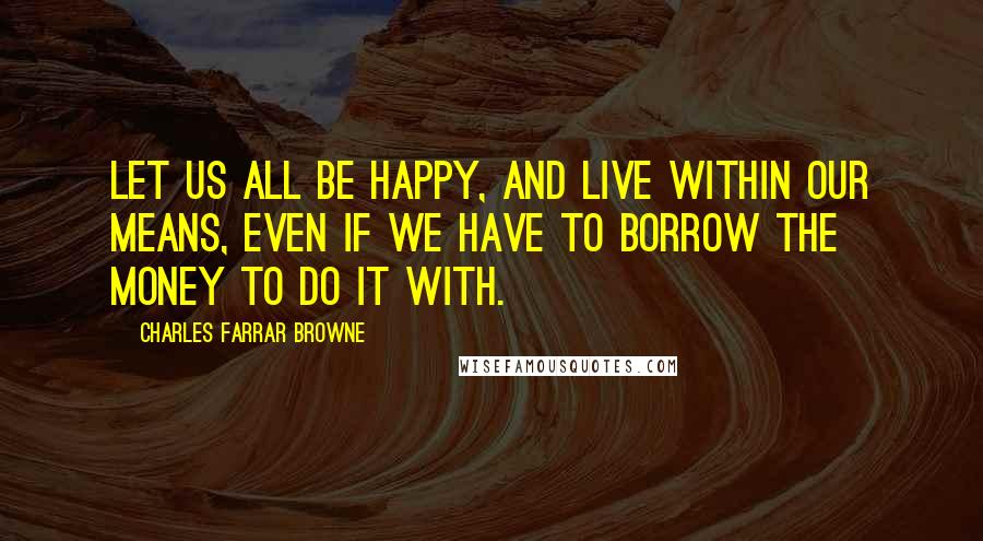 Charles Farrar Browne quotes: Let us all be happy, and live within our means, even if we have to borrow the money to do it with.