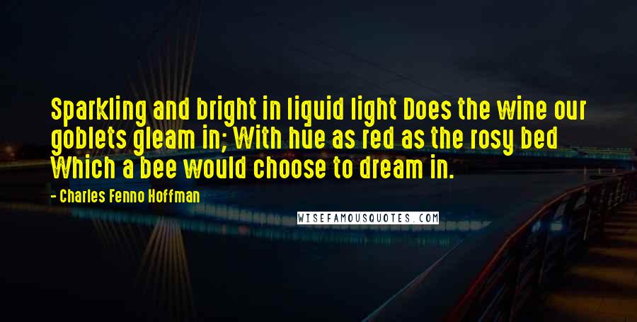 Charles Fenno Hoffman quotes: Sparkling and bright in liquid light Does the wine our goblets gleam in; With hue as red as the rosy bed Which a bee would choose to dream in.