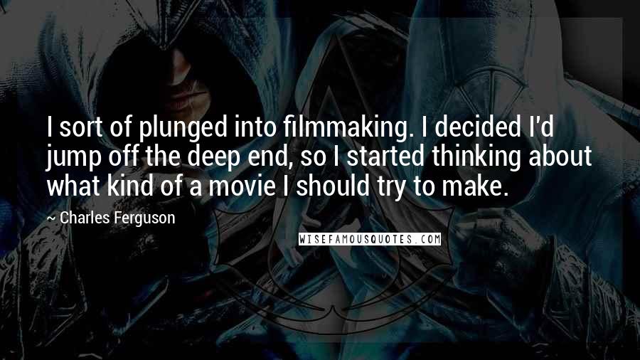 Charles Ferguson quotes: I sort of plunged into filmmaking. I decided I'd jump off the deep end, so I started thinking about what kind of a movie I should try to make.