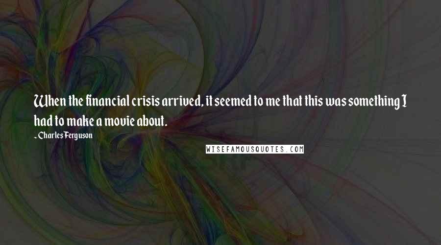 Charles Ferguson quotes: When the financial crisis arrived, it seemed to me that this was something I had to make a movie about.