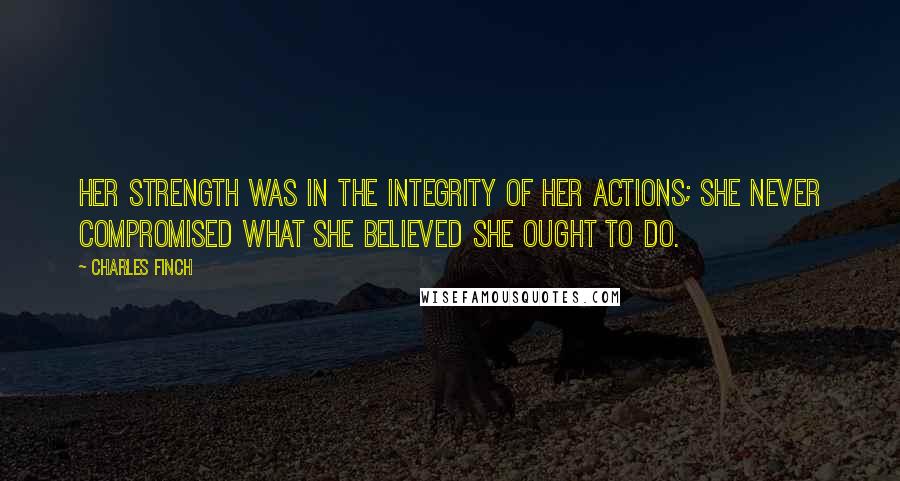 Charles Finch quotes: Her strength was in the integrity of her actions; she never compromised what she believed she ought to do.