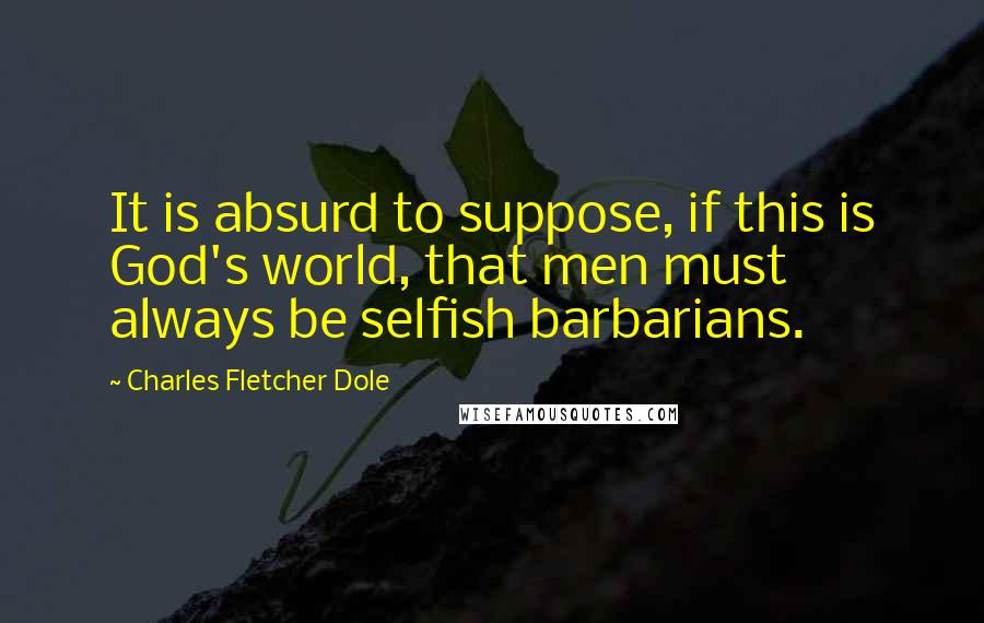 Charles Fletcher Dole quotes: It is absurd to suppose, if this is God's world, that men must always be selfish barbarians.