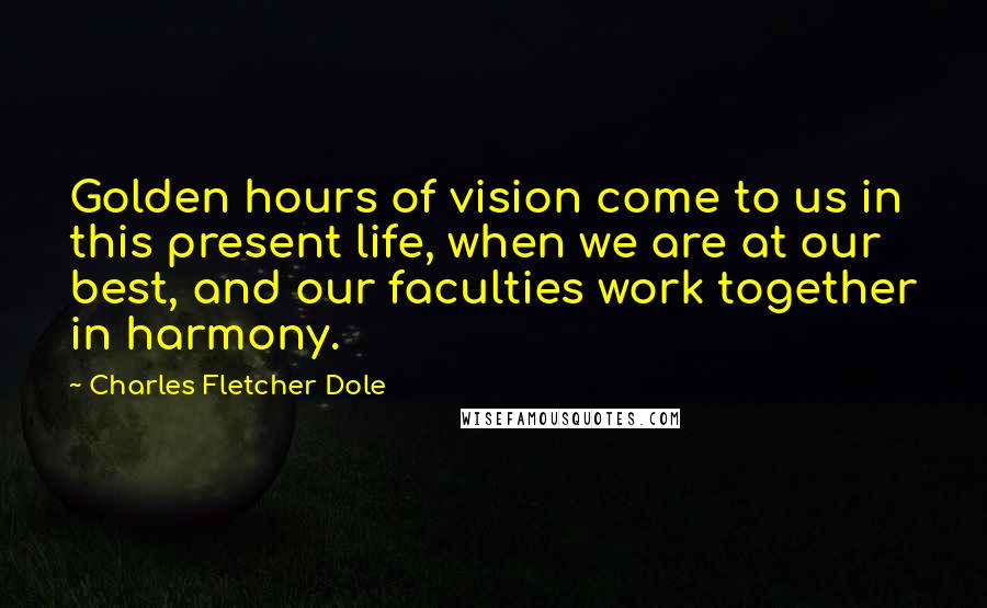 Charles Fletcher Dole quotes: Golden hours of vision come to us in this present life, when we are at our best, and our faculties work together in harmony.