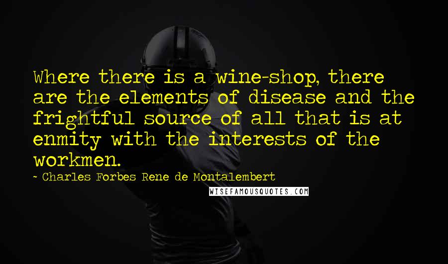 Charles Forbes Rene De Montalembert quotes: Where there is a wine-shop, there are the elements of disease and the frightful source of all that is at enmity with the interests of the workmen.