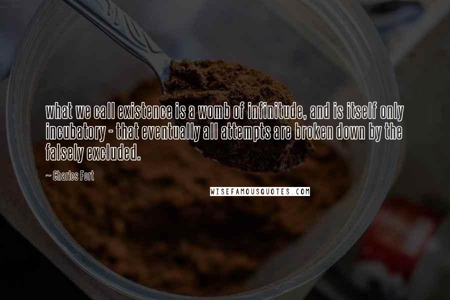 Charles Fort quotes: what we call existence is a womb of infinitude, and is itself only incubatory - that eventually all attempts are broken down by the falsely excluded. Charles Fort quotes: what we call existence is a womb of infinitude, and is itself only incubatory - that eventually all attempts are broken down by the falsely excluded.