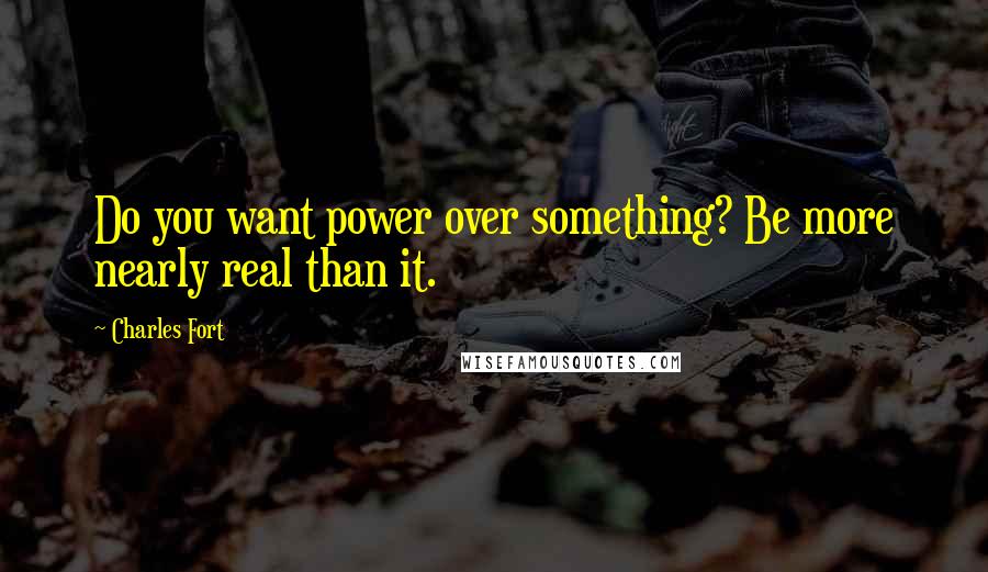 Charles Fort quotes: Do you want power over something? Be more nearly real than it.