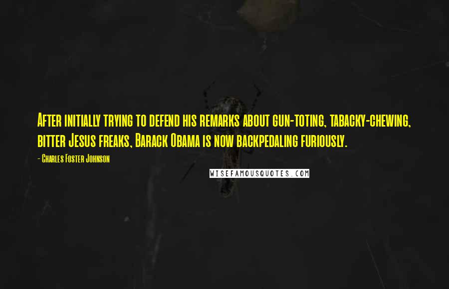 Charles Foster Johnson quotes: After initially trying to defend his remarks about gun-toting, tabacky-chewing, bitter Jesus freaks, Barack Obama is now backpedaling furiously. Charles Foster Johnson quotes: After initially trying to defend his remarks about gun-toting, tabacky-chewing, bitter Jesus freaks, Barack Obama is now backpedaling furiously.