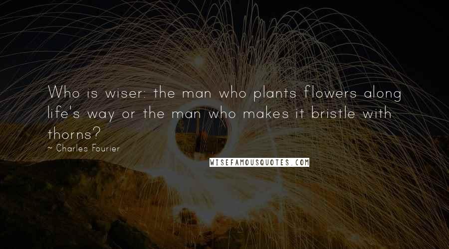 Charles Fourier quotes: Who is wiser: the man who plants flowers along life's way or the man who makes it bristle with thorns?