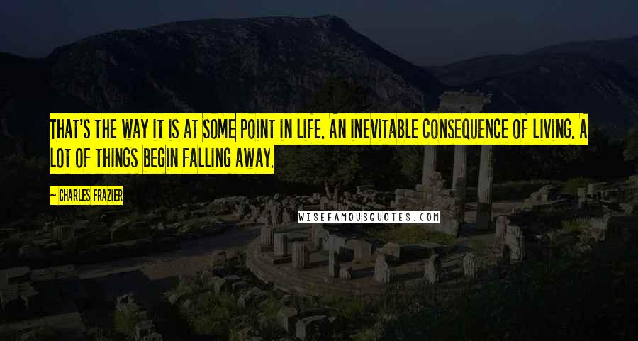 Charles Frazier quotes: That's the way it is at some point in life. An inevitable consequence of living. A lot of things begin falling away. Charles Frazier quotes: That's the way it is at some point in life. An inevitable consequence of living. A lot of things begin falling away.