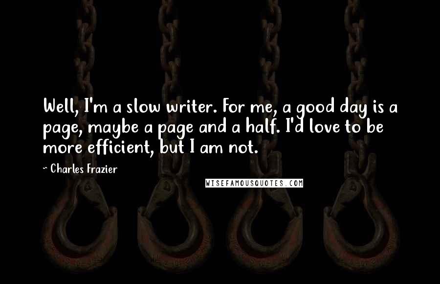 Charles Frazier quotes: Well, I'm a slow writer. For me, a good day is a page, maybe a page and a half. I'd love to be more efficient, but I am not. Charles Frazier quotes: Well, I'm a slow writer. For me, a good day is a page, maybe a page and a half. I'd love to be more efficient, but I am not.