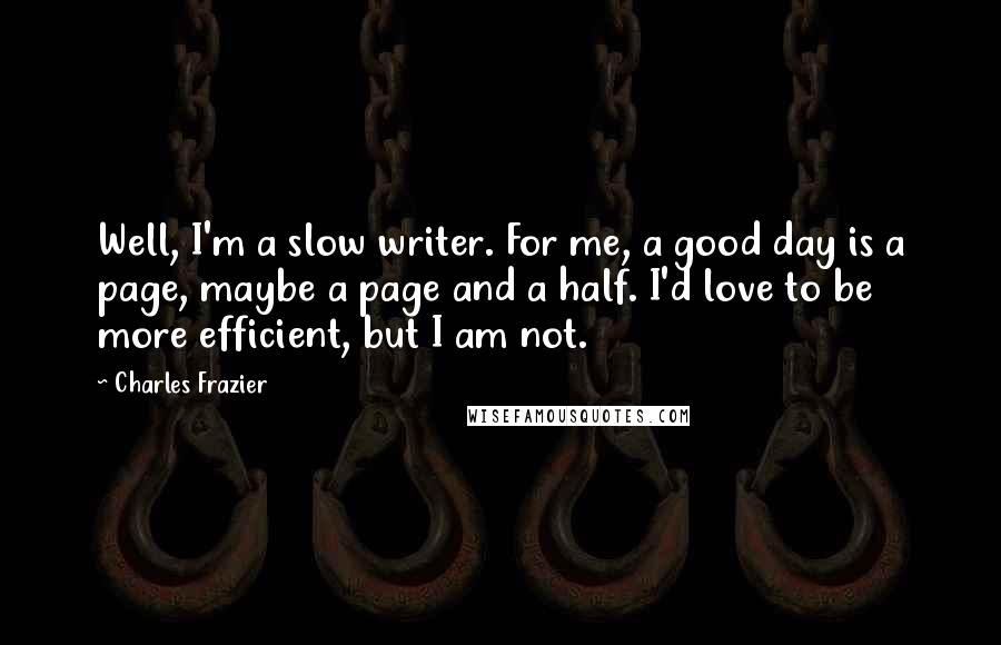 Charles Frazier quotes: Well, I'm a slow writer. For me, a good day is a page, maybe a page and a half. I'd love to be more efficient, but I am not.