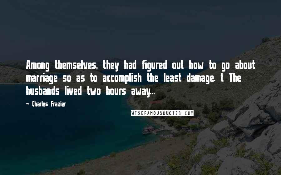 Charles Frazier quotes: Among themselves, they had figured out how to go about marriage so as to accomplish the least damage. t The husbands lived two hours away...