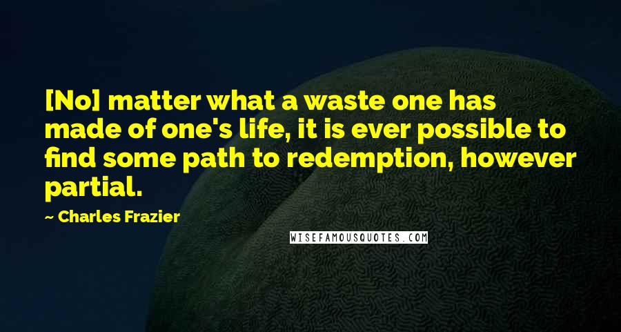 Charles Frazier quotes: [No] matter what a waste one has made of one's life, it is ever possible to find some path to redemption, however partial.