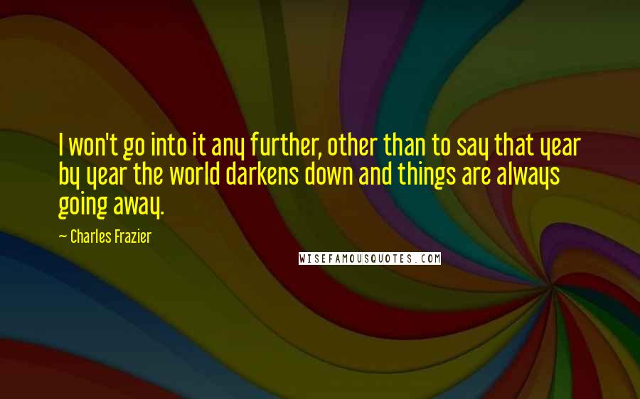 Charles Frazier quotes: I won't go into it any further, other than to say that year by year the world darkens down and things are always going away.