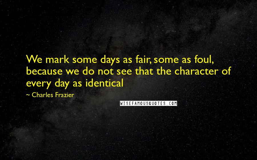 Charles Frazier quotes: We mark some days as fair, some as foul, because we do not see that the character of every day as identical