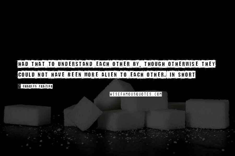 Charles Frazier quotes: Had that to understand each other by, though otherwise they could not have been more alien to each other. In short