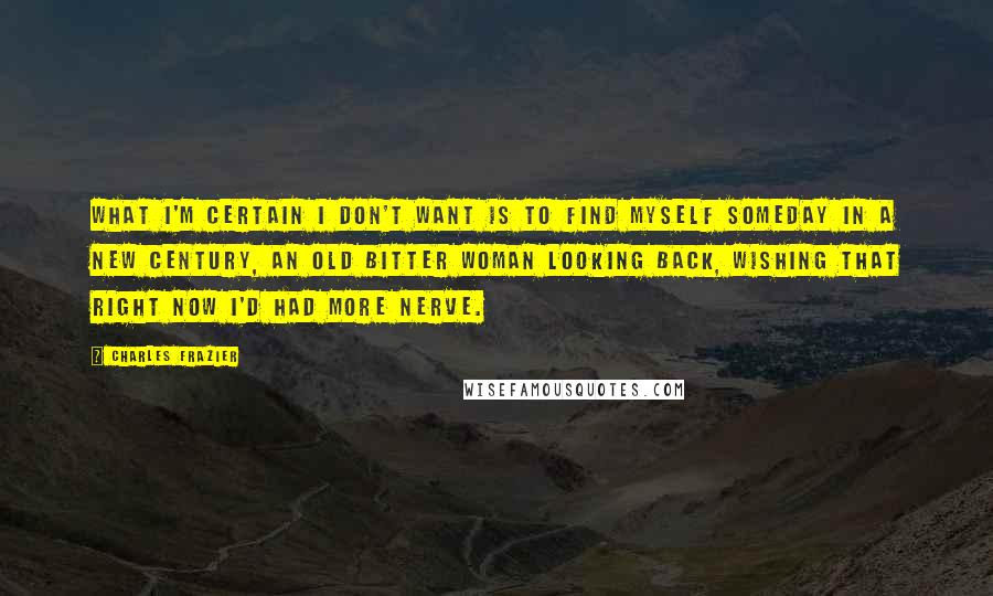 Charles Frazier quotes: What I'm certain I don't want is to find myself someday in a new century, an old bitter woman looking back, wishing that right now I'd had more nerve. Charles Frazier quotes: What I'm certain I don't want is to find myself someday in a new century, an old bitter woman looking back, wishing that right now I'd had more nerve.
