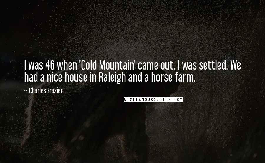 Charles Frazier quotes: I was 46 when 'Cold Mountain' came out. I was settled. We had a nice house in Raleigh and a horse farm.