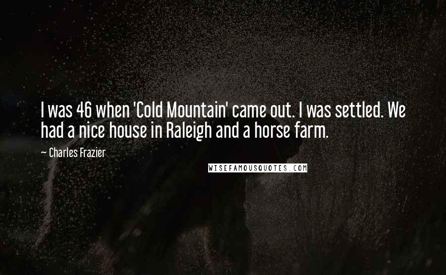 Charles Frazier quotes: I was 46 when 'Cold Mountain' came out. I was settled. We had a nice house in Raleigh and a horse farm. Charles Frazier quotes: I was 46 when 'Cold Mountain' came out. I was settled. We had a nice house in Raleigh and a horse farm.