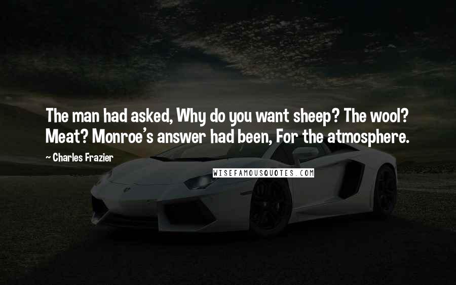 Charles Frazier quotes: The man had asked, Why do you want sheep? The wool? Meat? Monroe's answer had been, For the atmosphere. Charles Frazier quotes: The man had asked, Why do you want sheep? The wool? Meat? Monroe's answer had been, For the atmosphere.