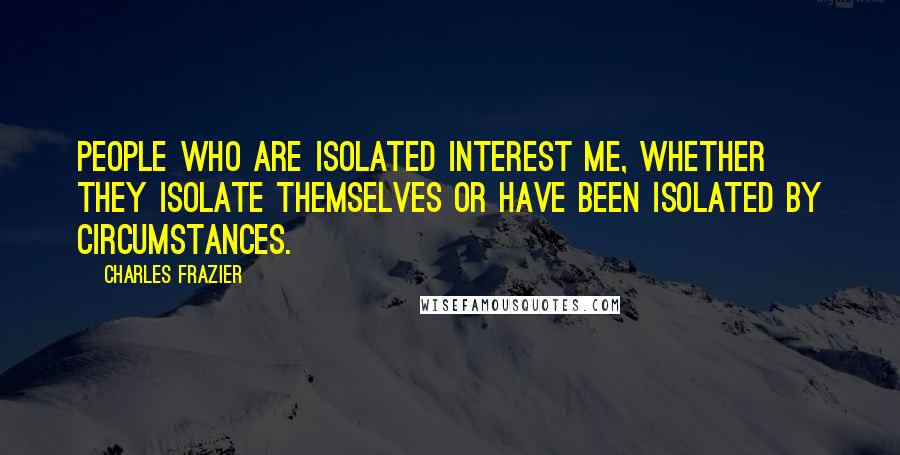 Charles Frazier quotes: People who are isolated interest me, whether they isolate themselves or have been isolated by circumstances.