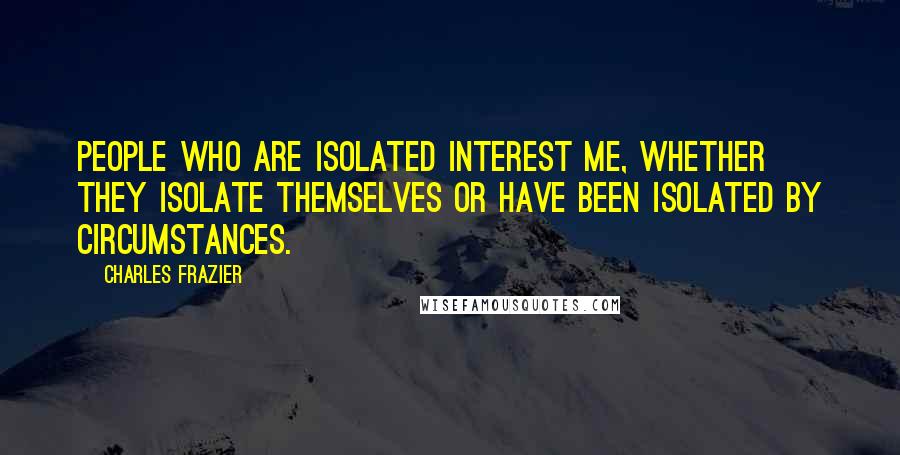 Charles Frazier quotes: People who are isolated interest me, whether they isolate themselves or have been isolated by circumstances. Charles Frazier quotes: People who are isolated interest me, whether they isolate themselves or have been isolated by circumstances.