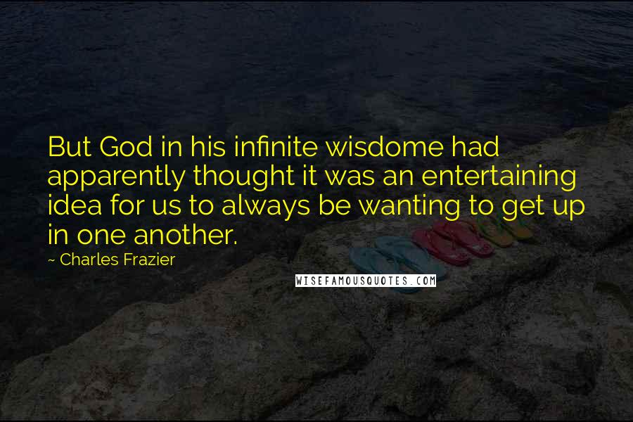 Charles Frazier quotes: But God in his infinite wisdome had apparently thought it was an entertaining idea for us to always be wanting to get up in one another. Charles Frazier quotes: But God in his infinite wisdome had apparently thought it was an entertaining idea for us to always be wanting to get up in one another.