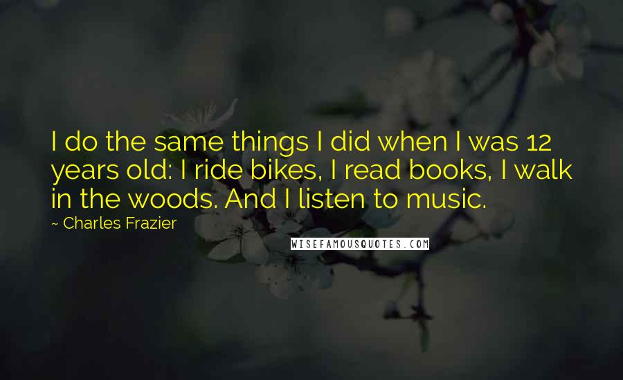 Charles Frazier quotes: I do the same things I did when I was 12 years old: I ride bikes, I read books, I walk in the woods. And I listen to music. Charles Frazier quotes: I do the same things I did when I was 12 years old: I ride bikes, I read books, I walk in the woods. And I listen to music.