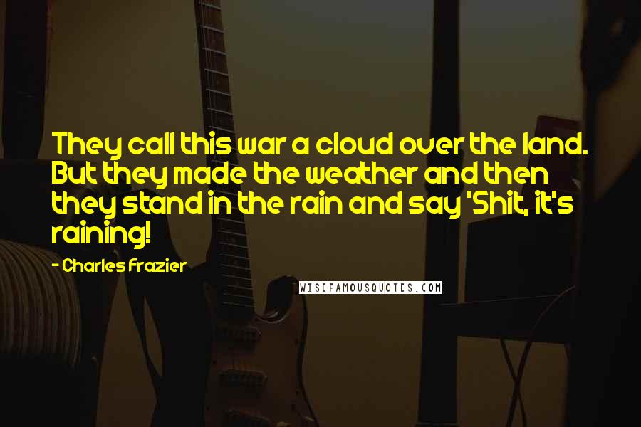Charles Frazier quotes: They call this war a cloud over the land. But they made the weather and then they stand in the rain and say 'Shit, it's raining! Charles Frazier quotes: They call this war a cloud over the land. But they made the weather and then they stand in the rain and say 'Shit, it's raining!
