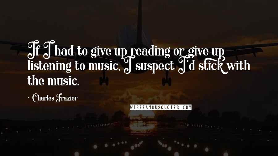 Charles Frazier quotes: If I had to give up reading or give up listening to music, I suspect I'd stick with the music.