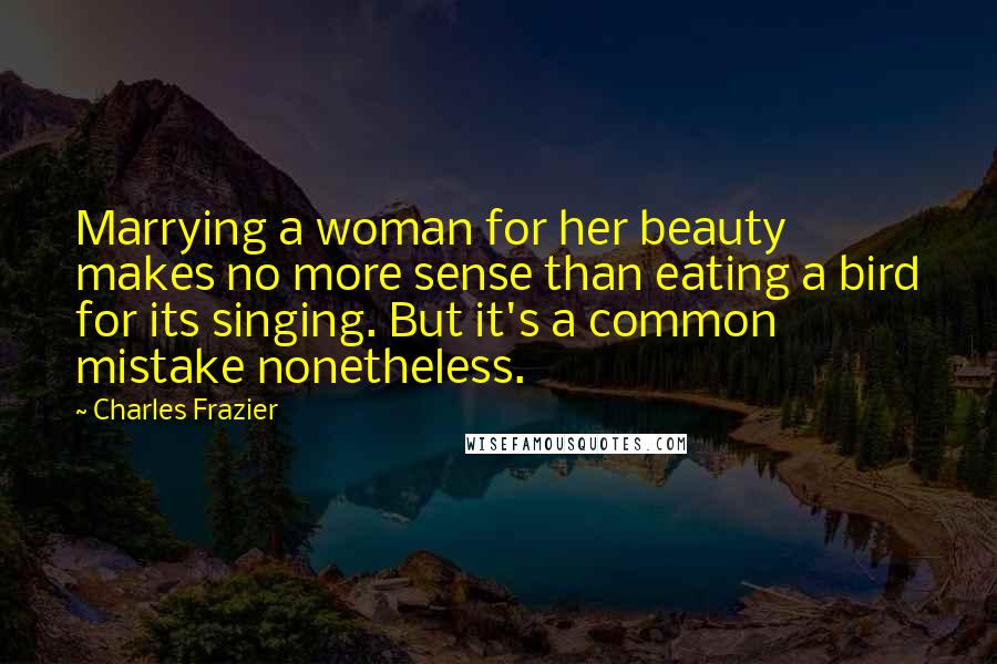Charles Frazier quotes: Marrying a woman for her beauty makes no more sense than eating a bird for its singing. But it's a common mistake nonetheless. Charles Frazier quotes: Marrying a woman for her beauty makes no more sense than eating a bird for its singing. But it's a common mistake nonetheless.