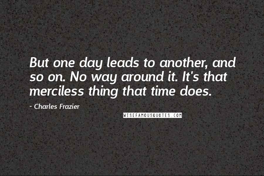 Charles Frazier quotes: But one day leads to another, and so on. No way around it. It's that merciless thing that time does. Charles Frazier quotes: But one day leads to another, and so on. No way around it. It's that merciless thing that time does.
