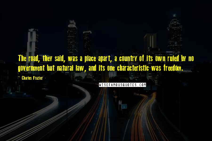 Charles Frazier quotes: The road, they said, was a place apart, a country of its own ruled by no government but natural law, and its one characteristic was freedom. Charles Frazier quotes: The road, they said, was a place apart, a country of its own ruled by no government but natural law, and its one characteristic was freedom.