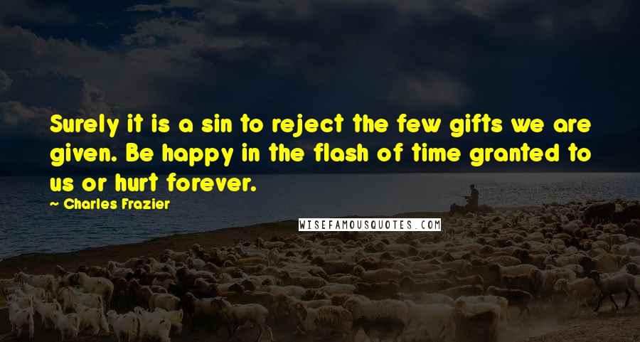 Charles Frazier quotes: Surely it is a sin to reject the few gifts we are given. Be happy in the flash of time granted to us or hurt forever. Charles Frazier quotes: Surely it is a sin to reject the few gifts we are given. Be happy in the flash of time granted to us or hurt forever.