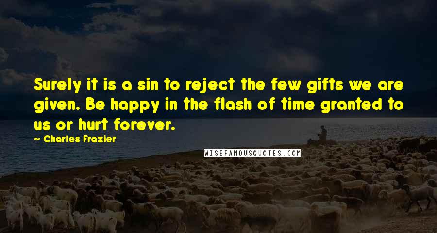 Charles Frazier quotes: Surely it is a sin to reject the few gifts we are given. Be happy in the flash of time granted to us or hurt forever.