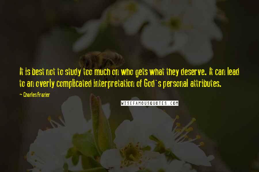 Charles Frazier quotes: It is best not to study too much on who gets what they deserve. It can lead to an overly complicated interpretation of God's personal attributes.
