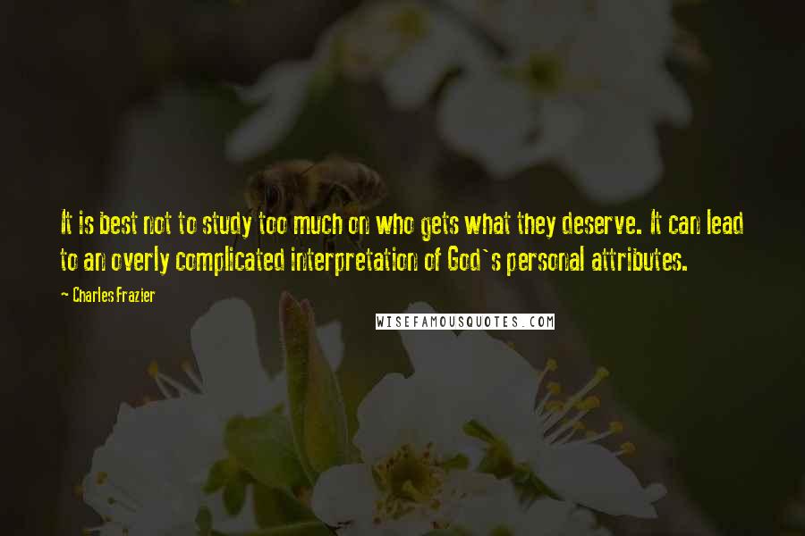 Charles Frazier quotes: It is best not to study too much on who gets what they deserve. It can lead to an overly complicated interpretation of God's personal attributes. Charles Frazier quotes: It is best not to study too much on who gets what they deserve. It can lead to an overly complicated interpretation of God's personal attributes.