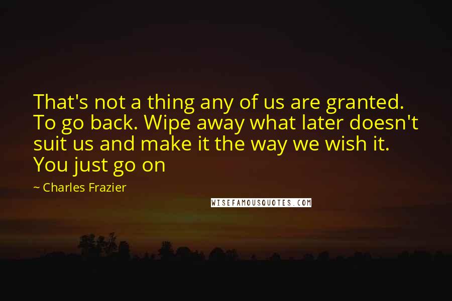 Charles Frazier quotes: That's not a thing any of us are granted. To go back. Wipe away what later doesn't suit us and make it the way we wish it. You just go Charles Frazier quotes: That's not a thing any of us are granted. To go back. Wipe away what later doesn't suit us and make it the way we wish it. You just go