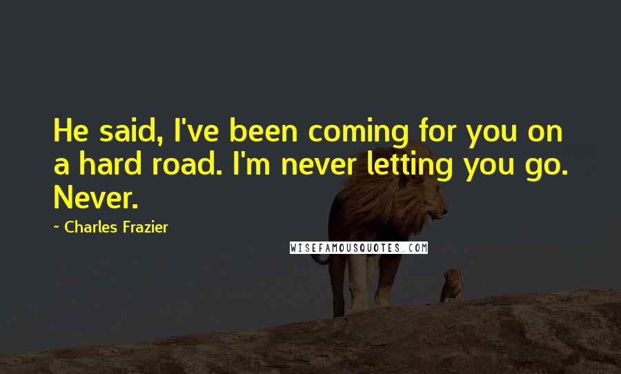 Charles Frazier quotes: He said, I've been coming for you on a hard road. I'm never letting you go. Never.