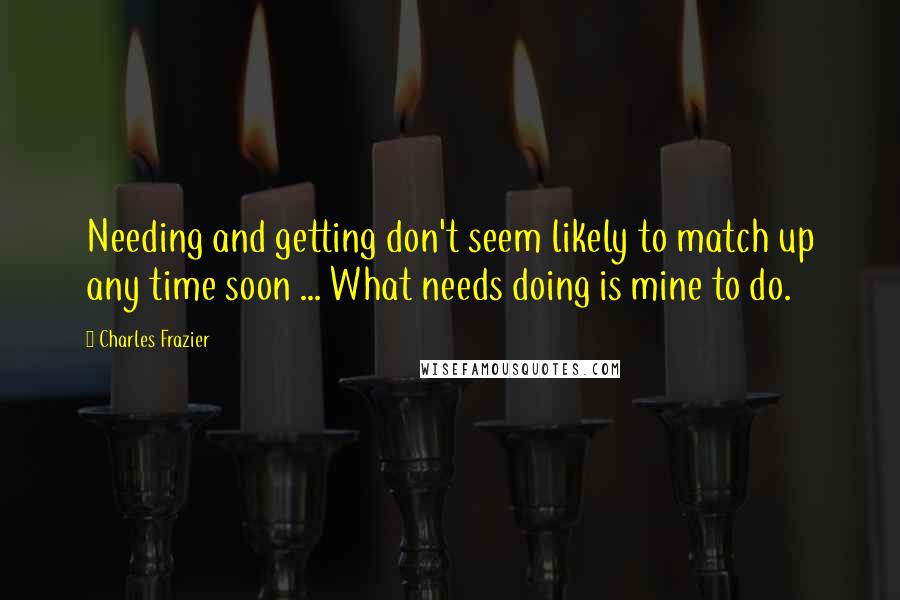 Charles Frazier quotes: Needing and getting don't seem likely to match up any time soon ... What needs doing is mine to do.