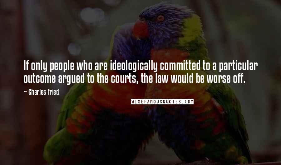 Charles Fried quotes: If only people who are ideologically committed to a particular outcome argued to the courts, the law would be worse off.