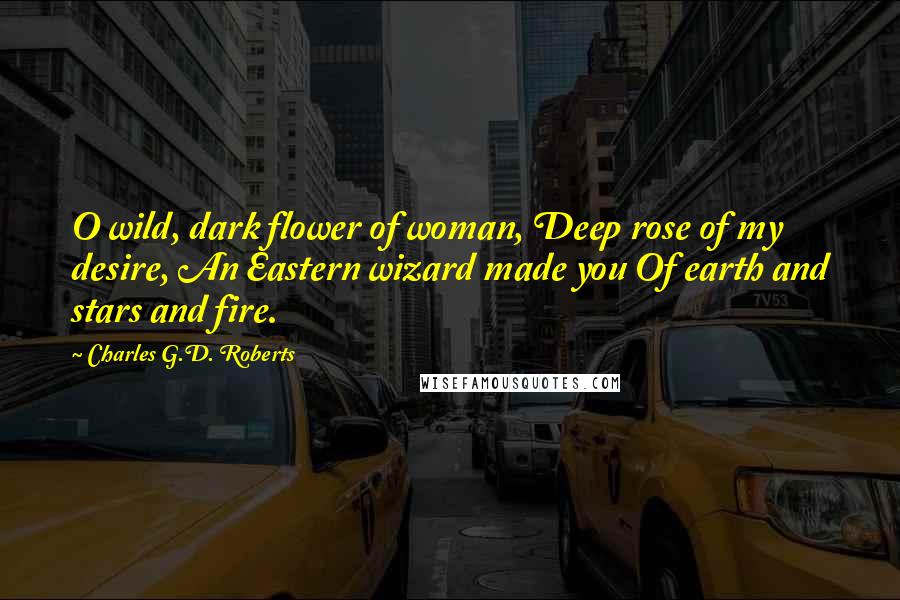 Charles G.D. Roberts quotes: O wild, dark flower of woman, Deep rose of my desire, An Eastern wizard made you Of earth and stars and fire. Charles G.D. Roberts quotes: O wild, dark flower of woman, Deep rose of my desire, An Eastern wizard made you Of earth and stars and fire.