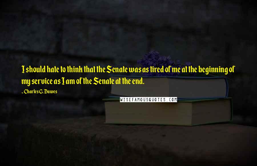 Charles G. Dawes quotes: I should hate to think that the Senate was as tired of me at the beginning of my service as I am of the Senate at the end.