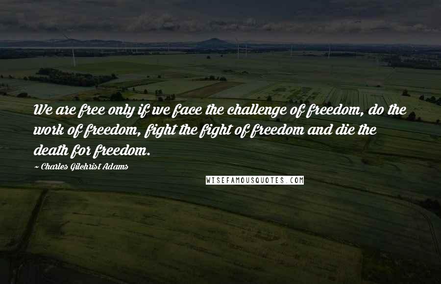 Charles Gilchrist Adams quotes: We are free only if we face the challenge of freedom, do the work of freedom, fight the fight of freedom and die the death for freedom. Charles Gilchrist Adams quotes: We are free only if we face the challenge of freedom, do the work of freedom, fight the fight of freedom and die the death for freedom.