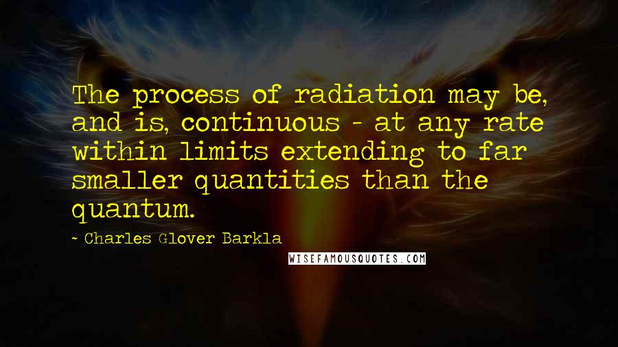 Charles Glover Barkla quotes: The process of radiation may be, and is, continuous - at any rate within limits extending to far smaller quantities than the quantum.