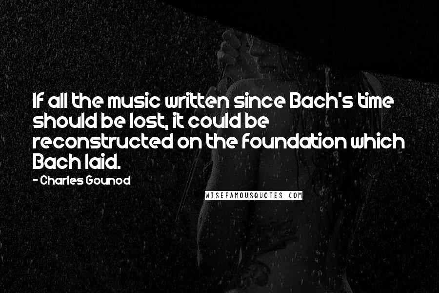 Charles Gounod quotes: If all the music written since Bach's time should be lost, it could be reconstructed on the foundation which Bach laid.