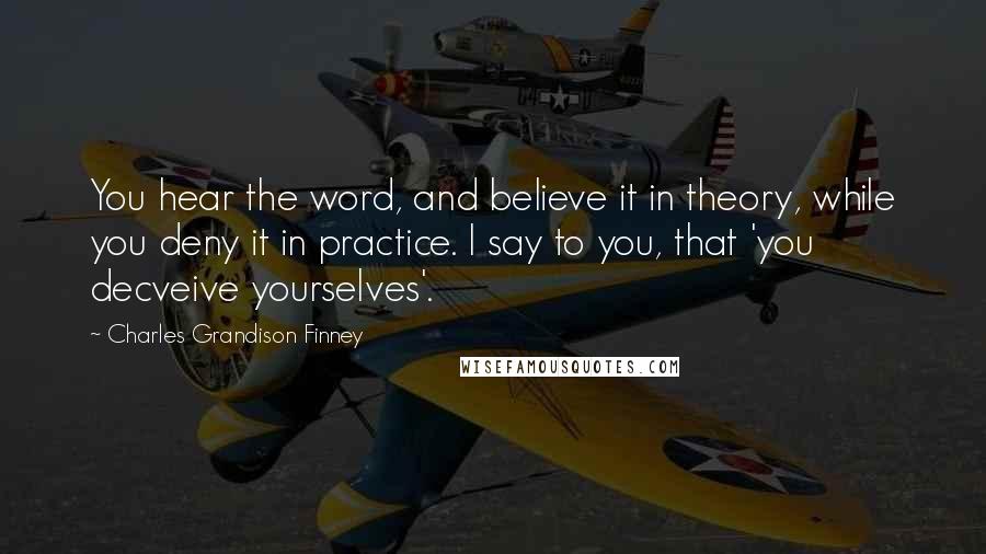 Charles Grandison Finney quotes: You hear the word, and believe it in theory, while you deny it in practice. I say to you, that 'you decveive yourselves'. Charles Grandison Finney quotes: You hear the word, and believe it in theory, while you deny it in practice. I say to you, that 'you decveive yourselves'.