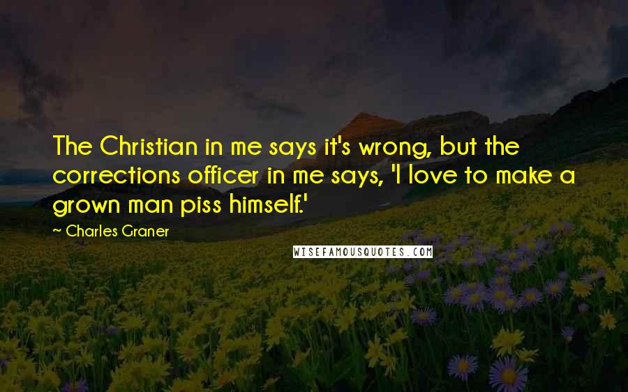 Charles Graner quotes: The Christian in me says it's wrong, but the corrections officer in me says, 'I love to make a grown man piss himself.'