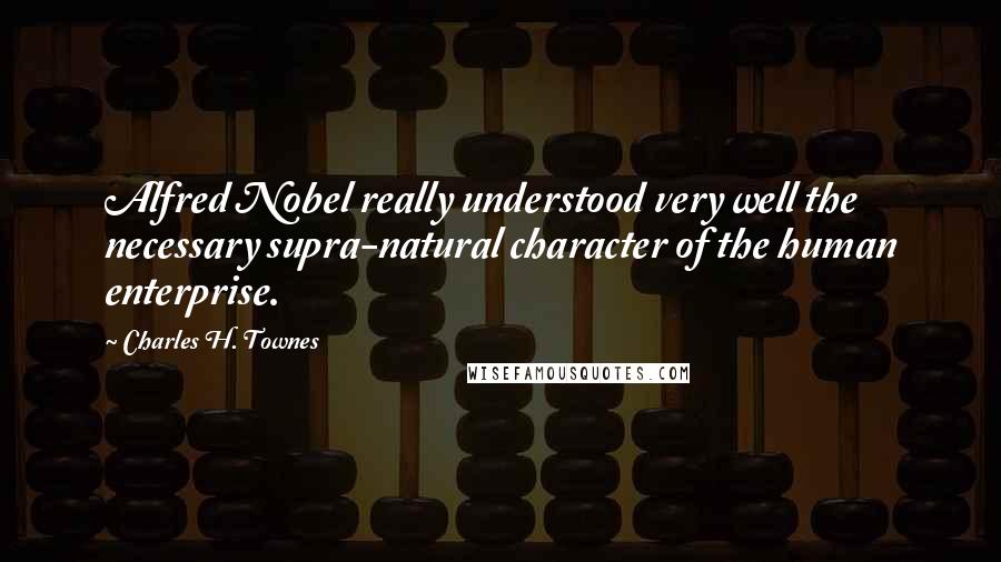 Charles H. Townes quotes: Alfred Nobel really understood very well the necessary supra-natural character of the human enterprise.